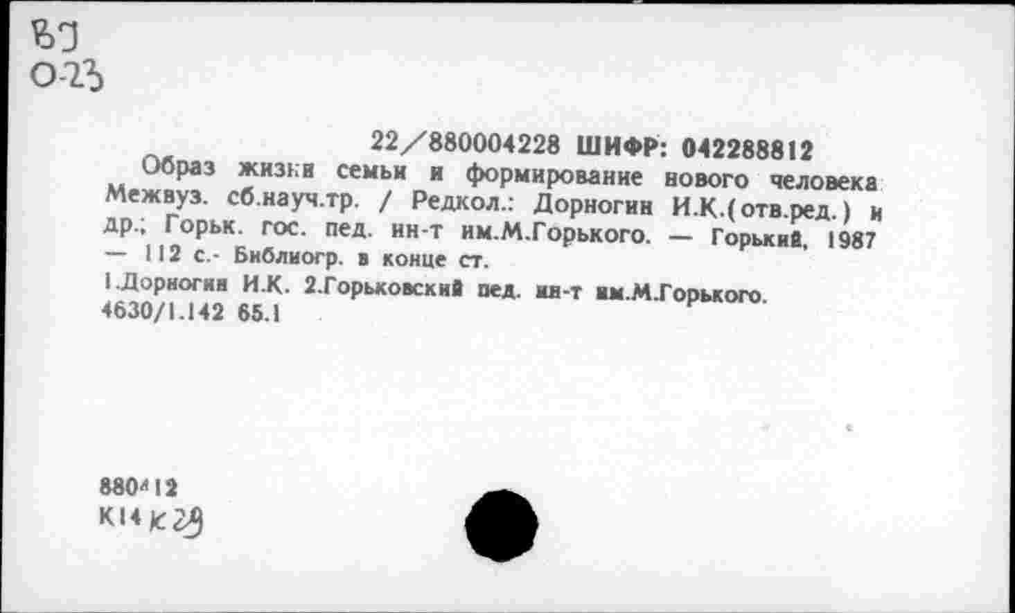 ﻿о-1Ъ
22/880004228 ШИФР: 042288812
Образ жизни семьи и формирование нового человека Межвуз. сб.науч.тр. / Редкол.: Дорногин И.К.(отв.ред.) и др.; Горьк. гос. пед. ин-т им.М.Горького. — Горький, 1987 — 112с.- Библиогр. в конце ст.
1 .Дорногин И.К. 2.Горьковский пед. ии-т им.М.Горького 4630/1.142 65.1
880'42 к«*